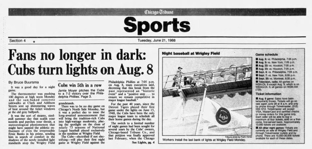 The Chicago Cubs announced on June 20, 1988, that they would play their first night game at Wrigley Field on Aug. 8, 1988 (8-8-88). Since 1948, the Cubs had been the only major league team to schedule all their home games during the day. (Chicago Tribune)